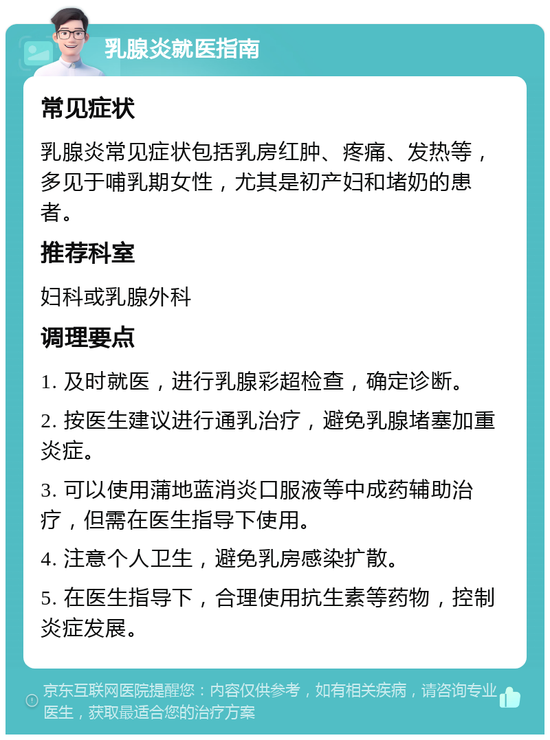 乳腺炎就医指南 常见症状 乳腺炎常见症状包括乳房红肿、疼痛、发热等，多见于哺乳期女性，尤其是初产妇和堵奶的患者。 推荐科室 妇科或乳腺外科 调理要点 1. 及时就医，进行乳腺彩超检查，确定诊断。 2. 按医生建议进行通乳治疗，避免乳腺堵塞加重炎症。 3. 可以使用蒲地蓝消炎口服液等中成药辅助治疗，但需在医生指导下使用。 4. 注意个人卫生，避免乳房感染扩散。 5. 在医生指导下，合理使用抗生素等药物，控制炎症发展。