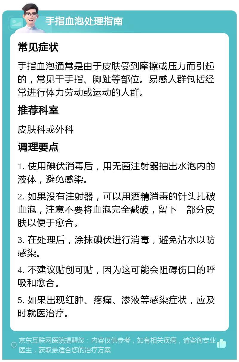 手指血泡处理指南 常见症状 手指血泡通常是由于皮肤受到摩擦或压力而引起的，常见于手指、脚趾等部位。易感人群包括经常进行体力劳动或运动的人群。 推荐科室 皮肤科或外科 调理要点 1. 使用碘伏消毒后，用无菌注射器抽出水泡内的液体，避免感染。 2. 如果没有注射器，可以用酒精消毒的针头扎破血泡，注意不要将血泡完全戳破，留下一部分皮肤以便于愈合。 3. 在处理后，涂抹碘伏进行消毒，避免沾水以防感染。 4. 不建议贴创可贴，因为这可能会阻碍伤口的呼吸和愈合。 5. 如果出现红肿、疼痛、渗液等感染症状，应及时就医治疗。