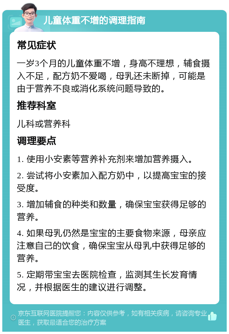 儿童体重不增的调理指南 常见症状 一岁3个月的儿童体重不增，身高不理想，辅食摄入不足，配方奶不爱喝，母乳还未断掉，可能是由于营养不良或消化系统问题导致的。 推荐科室 儿科或营养科 调理要点 1. 使用小安素等营养补充剂来增加营养摄入。 2. 尝试将小安素加入配方奶中，以提高宝宝的接受度。 3. 增加辅食的种类和数量，确保宝宝获得足够的营养。 4. 如果母乳仍然是宝宝的主要食物来源，母亲应注意自己的饮食，确保宝宝从母乳中获得足够的营养。 5. 定期带宝宝去医院检查，监测其生长发育情况，并根据医生的建议进行调整。