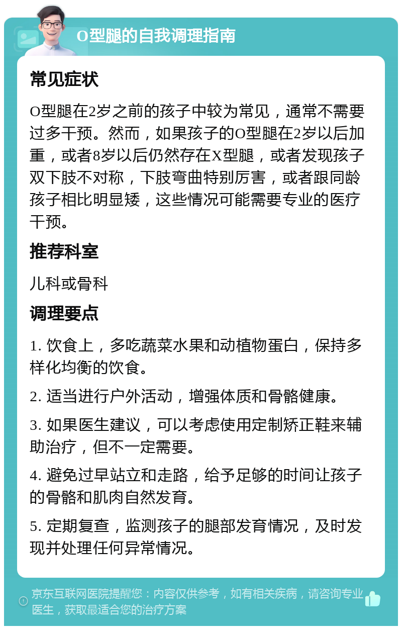 O型腿的自我调理指南 常见症状 O型腿在2岁之前的孩子中较为常见，通常不需要过多干预。然而，如果孩子的O型腿在2岁以后加重，或者8岁以后仍然存在X型腿，或者发现孩子双下肢不对称，下肢弯曲特别厉害，或者跟同龄孩子相比明显矮，这些情况可能需要专业的医疗干预。 推荐科室 儿科或骨科 调理要点 1. 饮食上，多吃蔬菜水果和动植物蛋白，保持多样化均衡的饮食。 2. 适当进行户外活动，增强体质和骨骼健康。 3. 如果医生建议，可以考虑使用定制矫正鞋来辅助治疗，但不一定需要。 4. 避免过早站立和走路，给予足够的时间让孩子的骨骼和肌肉自然发育。 5. 定期复查，监测孩子的腿部发育情况，及时发现并处理任何异常情况。