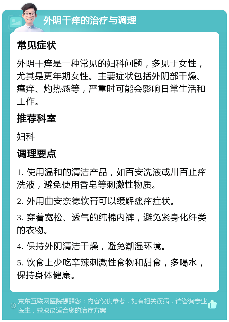 外阴干痒的治疗与调理 常见症状 外阴干痒是一种常见的妇科问题，多见于女性，尤其是更年期女性。主要症状包括外阴部干燥、瘙痒、灼热感等，严重时可能会影响日常生活和工作。 推荐科室 妇科 调理要点 1. 使用温和的清洁产品，如百安洗液或川百止痒洗液，避免使用香皂等刺激性物质。 2. 外用曲安奈德软膏可以缓解瘙痒症状。 3. 穿着宽松、透气的纯棉内裤，避免紧身化纤类的衣物。 4. 保持外阴清洁干燥，避免潮湿环境。 5. 饮食上少吃辛辣刺激性食物和甜食，多喝水，保持身体健康。