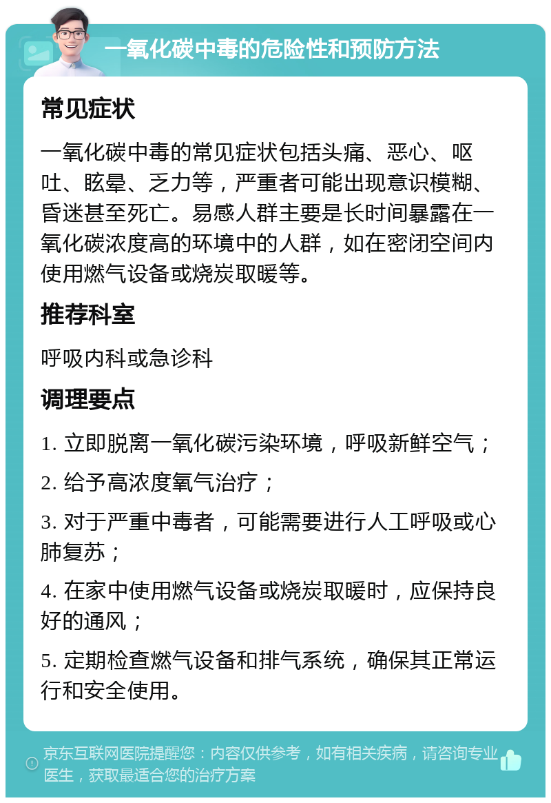 一氧化碳中毒的危险性和预防方法 常见症状 一氧化碳中毒的常见症状包括头痛、恶心、呕吐、眩晕、乏力等，严重者可能出现意识模糊、昏迷甚至死亡。易感人群主要是长时间暴露在一氧化碳浓度高的环境中的人群，如在密闭空间内使用燃气设备或烧炭取暖等。 推荐科室 呼吸内科或急诊科 调理要点 1. 立即脱离一氧化碳污染环境，呼吸新鲜空气； 2. 给予高浓度氧气治疗； 3. 对于严重中毒者，可能需要进行人工呼吸或心肺复苏； 4. 在家中使用燃气设备或烧炭取暖时，应保持良好的通风； 5. 定期检查燃气设备和排气系统，确保其正常运行和安全使用。