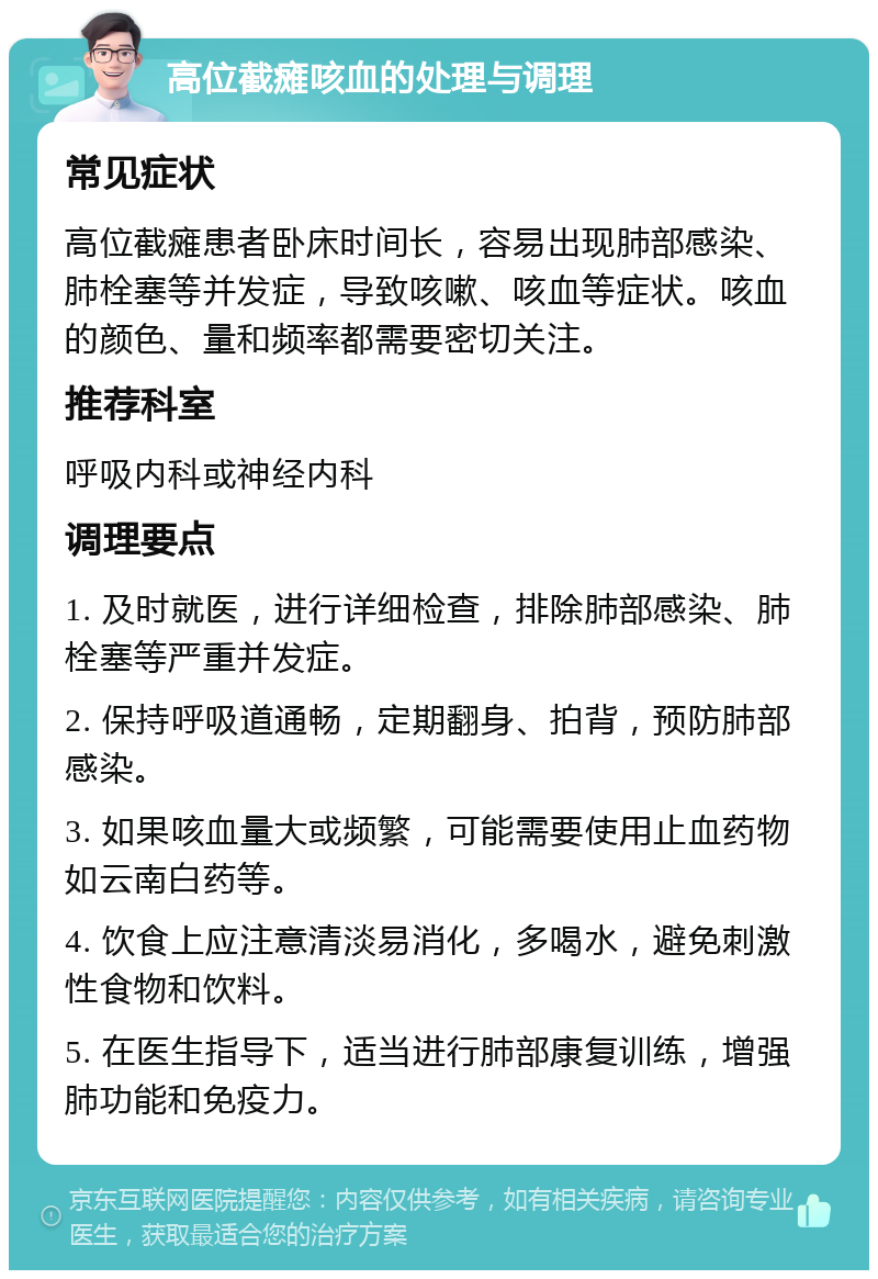 高位截瘫咳血的处理与调理 常见症状 高位截瘫患者卧床时间长，容易出现肺部感染、肺栓塞等并发症，导致咳嗽、咳血等症状。咳血的颜色、量和频率都需要密切关注。 推荐科室 呼吸内科或神经内科 调理要点 1. 及时就医，进行详细检查，排除肺部感染、肺栓塞等严重并发症。 2. 保持呼吸道通畅，定期翻身、拍背，预防肺部感染。 3. 如果咳血量大或频繁，可能需要使用止血药物如云南白药等。 4. 饮食上应注意清淡易消化，多喝水，避免刺激性食物和饮料。 5. 在医生指导下，适当进行肺部康复训练，增强肺功能和免疫力。