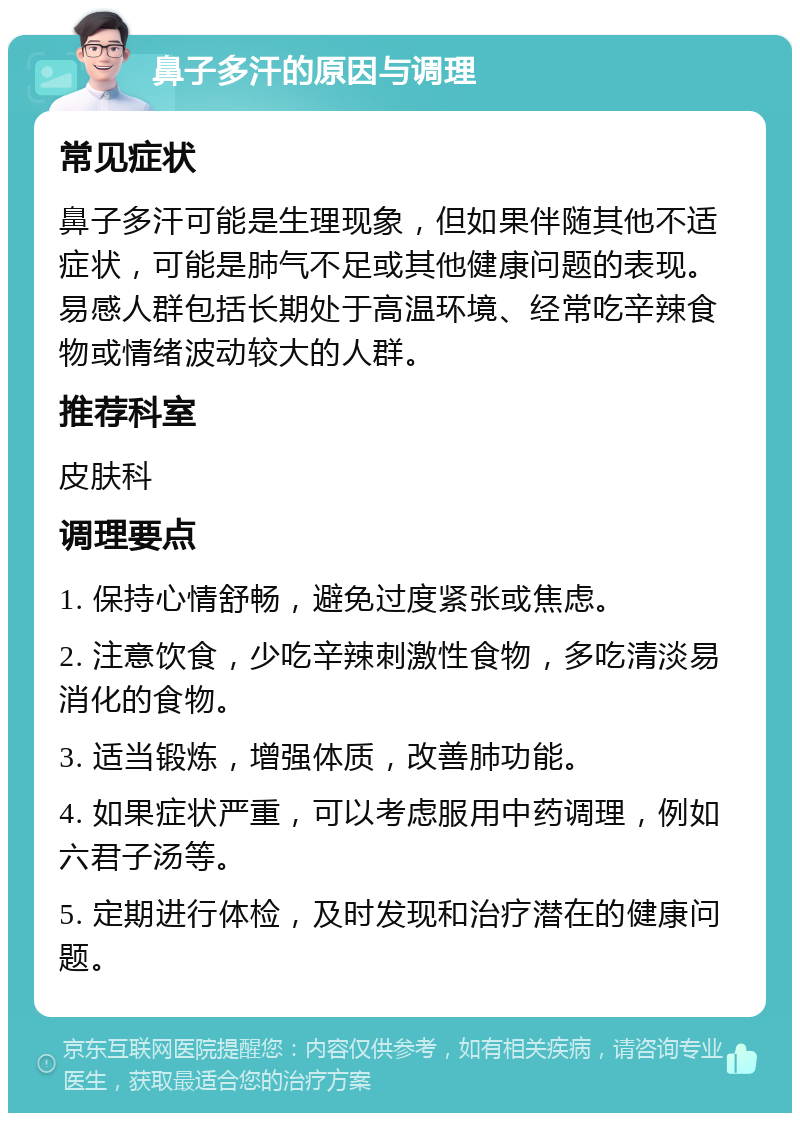 鼻子多汗的原因与调理 常见症状 鼻子多汗可能是生理现象，但如果伴随其他不适症状，可能是肺气不足或其他健康问题的表现。易感人群包括长期处于高温环境、经常吃辛辣食物或情绪波动较大的人群。 推荐科室 皮肤科 调理要点 1. 保持心情舒畅，避免过度紧张或焦虑。 2. 注意饮食，少吃辛辣刺激性食物，多吃清淡易消化的食物。 3. 适当锻炼，增强体质，改善肺功能。 4. 如果症状严重，可以考虑服用中药调理，例如六君子汤等。 5. 定期进行体检，及时发现和治疗潜在的健康问题。