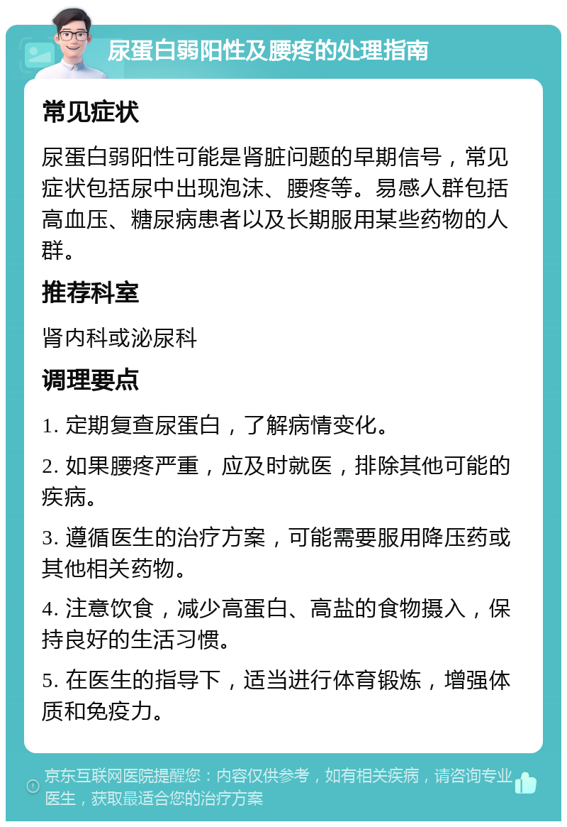 尿蛋白弱阳性及腰疼的处理指南 常见症状 尿蛋白弱阳性可能是肾脏问题的早期信号，常见症状包括尿中出现泡沫、腰疼等。易感人群包括高血压、糖尿病患者以及长期服用某些药物的人群。 推荐科室 肾内科或泌尿科 调理要点 1. 定期复查尿蛋白，了解病情变化。 2. 如果腰疼严重，应及时就医，排除其他可能的疾病。 3. 遵循医生的治疗方案，可能需要服用降压药或其他相关药物。 4. 注意饮食，减少高蛋白、高盐的食物摄入，保持良好的生活习惯。 5. 在医生的指导下，适当进行体育锻炼，增强体质和免疫力。