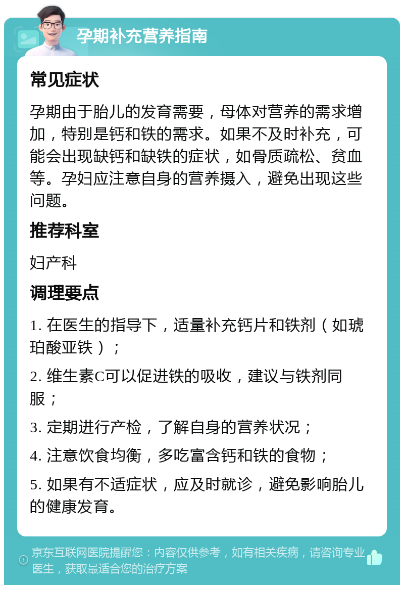 孕期补充营养指南 常见症状 孕期由于胎儿的发育需要，母体对营养的需求增加，特别是钙和铁的需求。如果不及时补充，可能会出现缺钙和缺铁的症状，如骨质疏松、贫血等。孕妇应注意自身的营养摄入，避免出现这些问题。 推荐科室 妇产科 调理要点 1. 在医生的指导下，适量补充钙片和铁剂（如琥珀酸亚铁）； 2. 维生素C可以促进铁的吸收，建议与铁剂同服； 3. 定期进行产检，了解自身的营养状况； 4. 注意饮食均衡，多吃富含钙和铁的食物； 5. 如果有不适症状，应及时就诊，避免影响胎儿的健康发育。