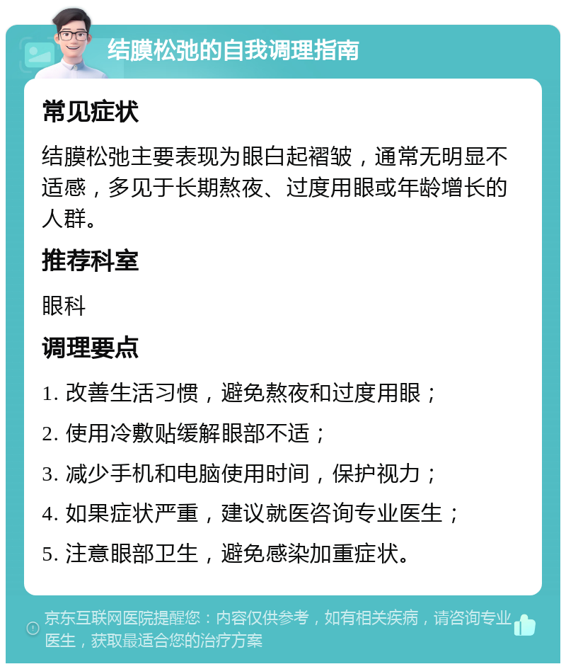 结膜松弛的自我调理指南 常见症状 结膜松弛主要表现为眼白起褶皱，通常无明显不适感，多见于长期熬夜、过度用眼或年龄增长的人群。 推荐科室 眼科 调理要点 1. 改善生活习惯，避免熬夜和过度用眼； 2. 使用冷敷贴缓解眼部不适； 3. 减少手机和电脑使用时间，保护视力； 4. 如果症状严重，建议就医咨询专业医生； 5. 注意眼部卫生，避免感染加重症状。