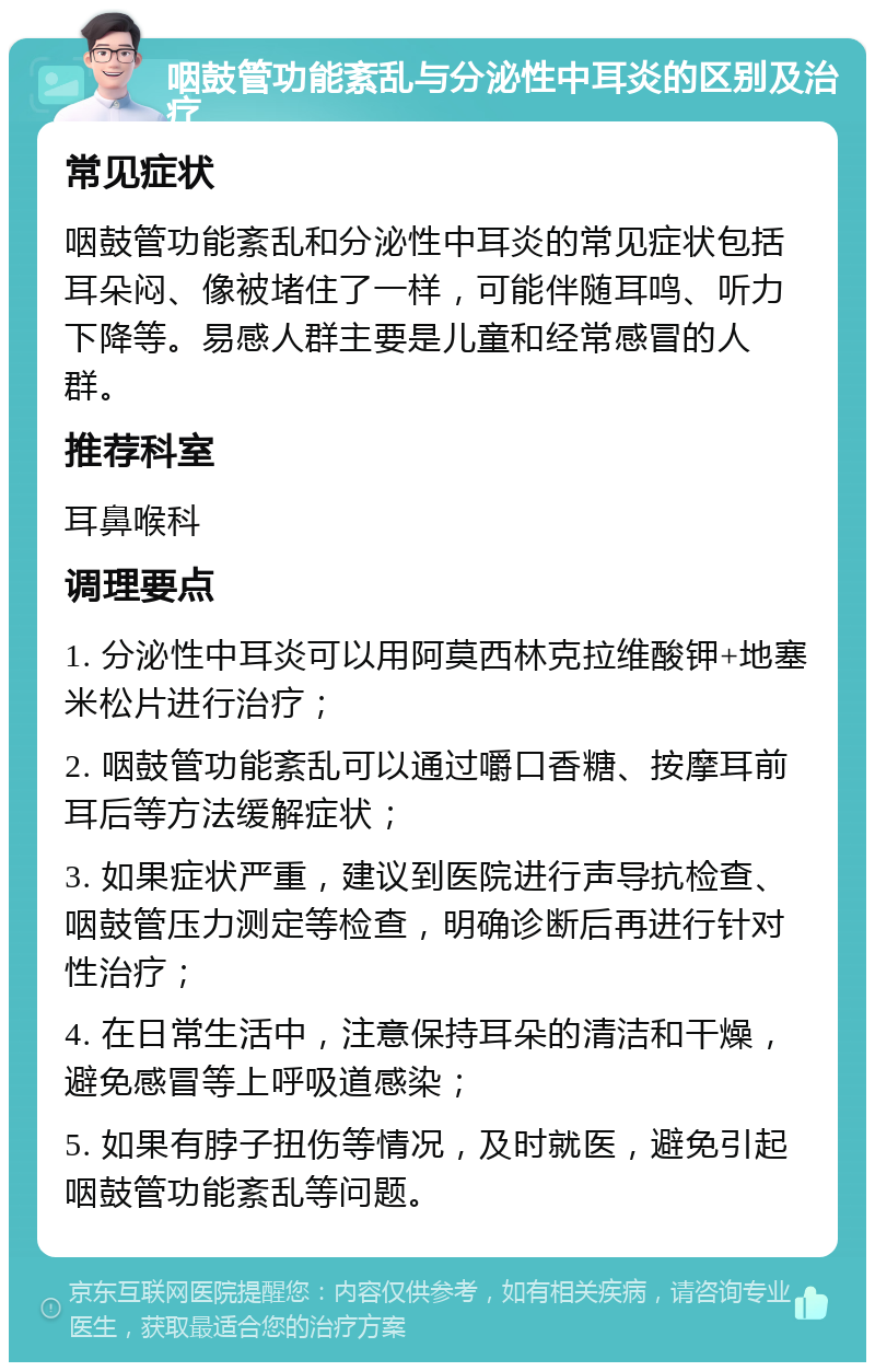 咽鼓管功能紊乱与分泌性中耳炎的区别及治疗 常见症状 咽鼓管功能紊乱和分泌性中耳炎的常见症状包括耳朵闷、像被堵住了一样，可能伴随耳鸣、听力下降等。易感人群主要是儿童和经常感冒的人群。 推荐科室 耳鼻喉科 调理要点 1. 分泌性中耳炎可以用阿莫西林克拉维酸钾+地塞米松片进行治疗； 2. 咽鼓管功能紊乱可以通过嚼口香糖、按摩耳前耳后等方法缓解症状； 3. 如果症状严重，建议到医院进行声导抗检查、咽鼓管压力测定等检查，明确诊断后再进行针对性治疗； 4. 在日常生活中，注意保持耳朵的清洁和干燥，避免感冒等上呼吸道感染； 5. 如果有脖子扭伤等情况，及时就医，避免引起咽鼓管功能紊乱等问题。