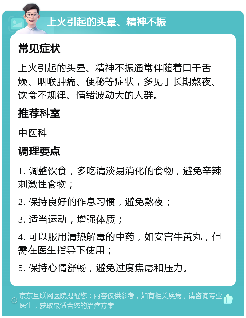 上火引起的头晕、精神不振 常见症状 上火引起的头晕、精神不振通常伴随着口干舌燥、咽喉肿痛、便秘等症状，多见于长期熬夜、饮食不规律、情绪波动大的人群。 推荐科室 中医科 调理要点 1. 调整饮食，多吃清淡易消化的食物，避免辛辣刺激性食物； 2. 保持良好的作息习惯，避免熬夜； 3. 适当运动，增强体质； 4. 可以服用清热解毒的中药，如安宫牛黄丸，但需在医生指导下使用； 5. 保持心情舒畅，避免过度焦虑和压力。