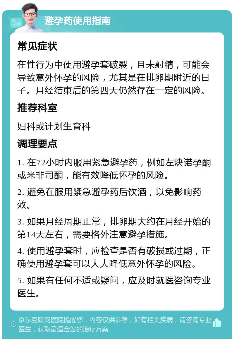 避孕药使用指南 常见症状 在性行为中使用避孕套破裂，且未射精，可能会导致意外怀孕的风险，尤其是在排卵期附近的日子。月经结束后的第四天仍然存在一定的风险。 推荐科室 妇科或计划生育科 调理要点 1. 在72小时内服用紧急避孕药，例如左炔诺孕酮或米非司酮，能有效降低怀孕的风险。 2. 避免在服用紧急避孕药后饮酒，以免影响药效。 3. 如果月经周期正常，排卵期大约在月经开始的第14天左右，需要格外注意避孕措施。 4. 使用避孕套时，应检查是否有破损或过期，正确使用避孕套可以大大降低意外怀孕的风险。 5. 如果有任何不适或疑问，应及时就医咨询专业医生。