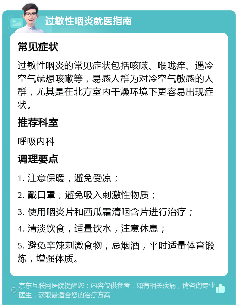 过敏性咽炎就医指南 常见症状 过敏性咽炎的常见症状包括咳嗽、喉咙痒、遇冷空气就想咳嗽等，易感人群为对冷空气敏感的人群，尤其是在北方室内干燥环境下更容易出现症状。 推荐科室 呼吸内科 调理要点 1. 注意保暖，避免受凉； 2. 戴口罩，避免吸入刺激性物质； 3. 使用咽炎片和西瓜霜清咽含片进行治疗； 4. 清淡饮食，适量饮水，注意休息； 5. 避免辛辣刺激食物，忌烟酒，平时适量体育锻炼，增强体质。