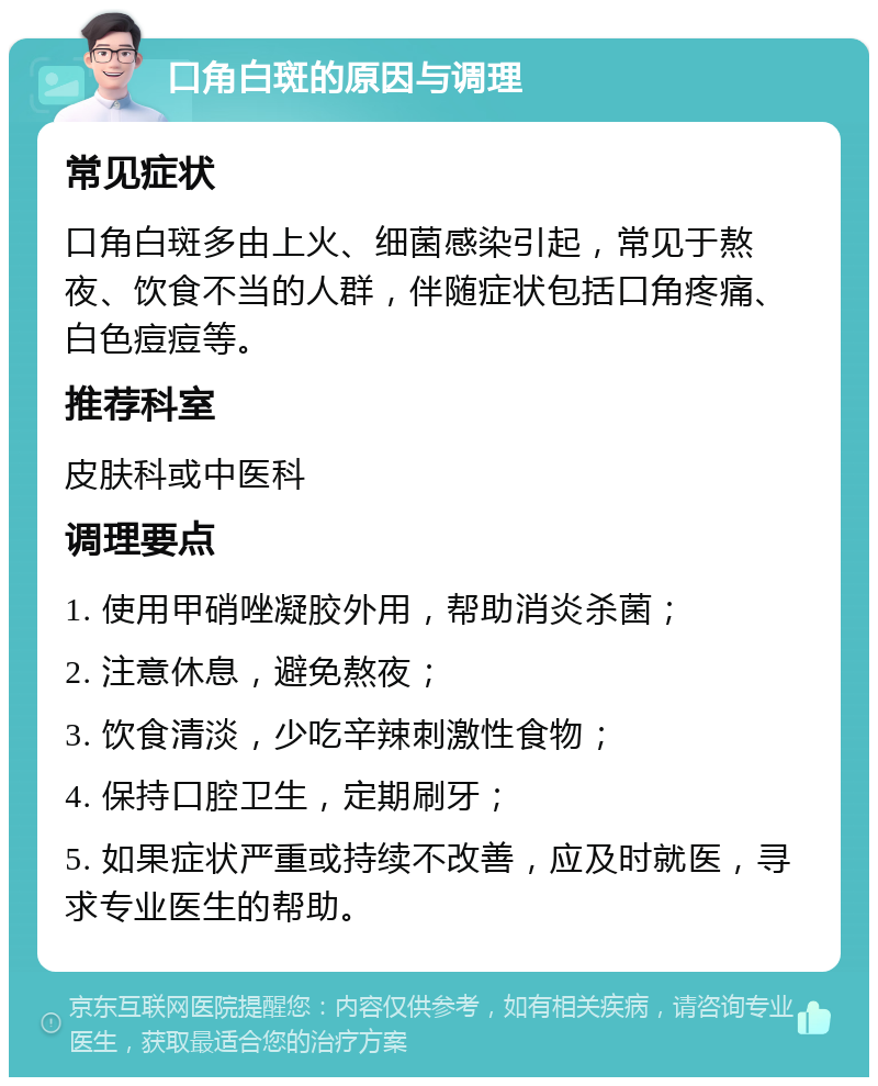 口角白斑的原因与调理 常见症状 口角白斑多由上火、细菌感染引起，常见于熬夜、饮食不当的人群，伴随症状包括口角疼痛、白色痘痘等。 推荐科室 皮肤科或中医科 调理要点 1. 使用甲硝唑凝胶外用，帮助消炎杀菌； 2. 注意休息，避免熬夜； 3. 饮食清淡，少吃辛辣刺激性食物； 4. 保持口腔卫生，定期刷牙； 5. 如果症状严重或持续不改善，应及时就医，寻求专业医生的帮助。