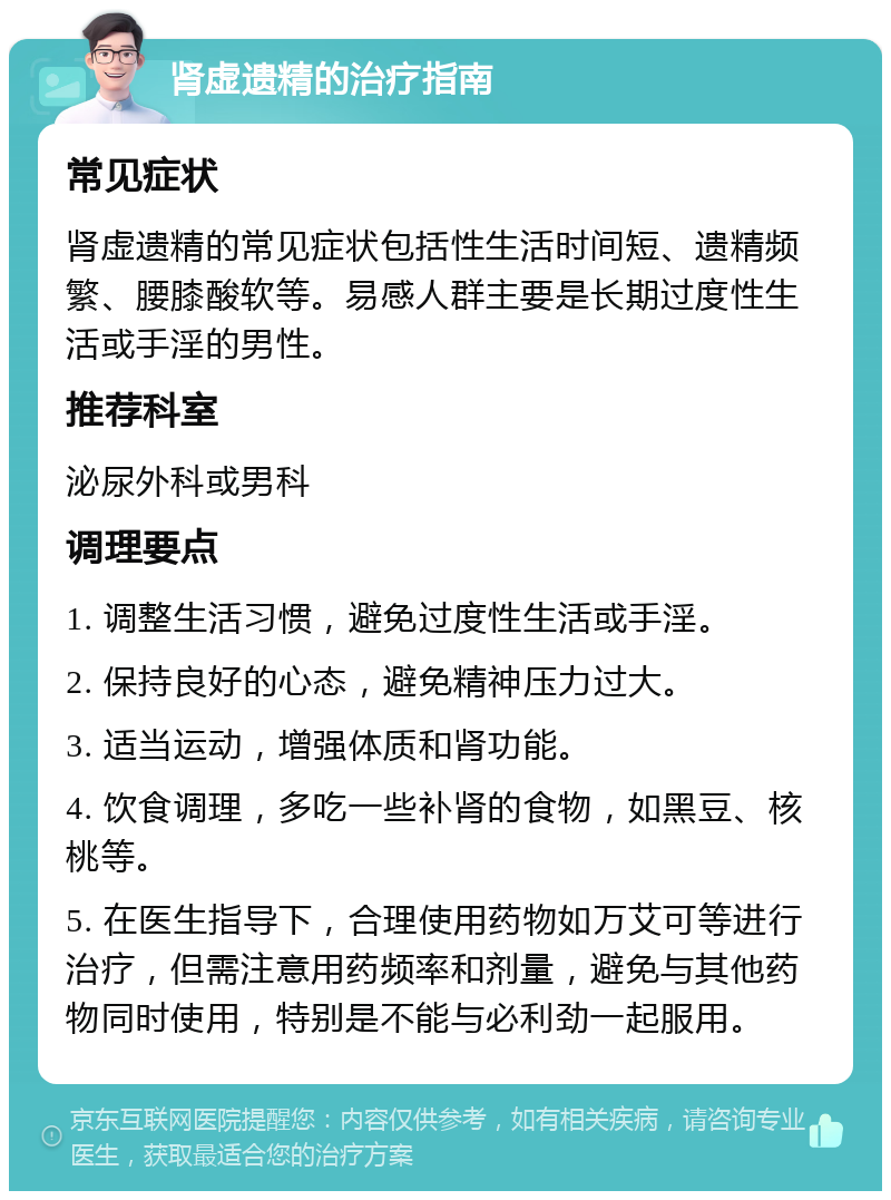 肾虚遗精的治疗指南 常见症状 肾虚遗精的常见症状包括性生活时间短、遗精频繁、腰膝酸软等。易感人群主要是长期过度性生活或手淫的男性。 推荐科室 泌尿外科或男科 调理要点 1. 调整生活习惯，避免过度性生活或手淫。 2. 保持良好的心态，避免精神压力过大。 3. 适当运动，增强体质和肾功能。 4. 饮食调理，多吃一些补肾的食物，如黑豆、核桃等。 5. 在医生指导下，合理使用药物如万艾可等进行治疗，但需注意用药频率和剂量，避免与其他药物同时使用，特别是不能与必利劲一起服用。