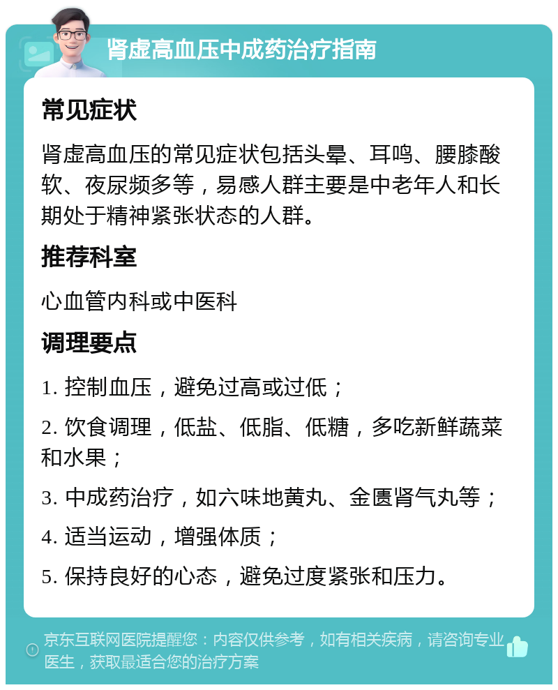 肾虚高血压中成药治疗指南 常见症状 肾虚高血压的常见症状包括头晕、耳鸣、腰膝酸软、夜尿频多等，易感人群主要是中老年人和长期处于精神紧张状态的人群。 推荐科室 心血管内科或中医科 调理要点 1. 控制血压，避免过高或过低； 2. 饮食调理，低盐、低脂、低糖，多吃新鲜蔬菜和水果； 3. 中成药治疗，如六味地黄丸、金匮肾气丸等； 4. 适当运动，增强体质； 5. 保持良好的心态，避免过度紧张和压力。