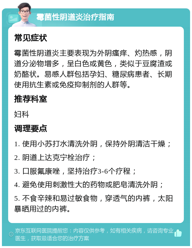 霉菌性阴道炎治疗指南 常见症状 霉菌性阴道炎主要表现为外阴瘙痒、灼热感，阴道分泌物增多，呈白色或黄色，类似于豆腐渣或奶酪状。易感人群包括孕妇、糖尿病患者、长期使用抗生素或免疫抑制剂的人群等。 推荐科室 妇科 调理要点 1. 使用小苏打水清洗外阴，保持外阴清洁干燥； 2. 阴道上达克宁栓治疗； 3. 口服氟康唑，坚持治疗3-6个疗程； 4. 避免使用刺激性大的药物或肥皂清洗外阴； 5. 不食辛辣和易过敏食物，穿透气的内裤，太阳暴晒用过的内裤。