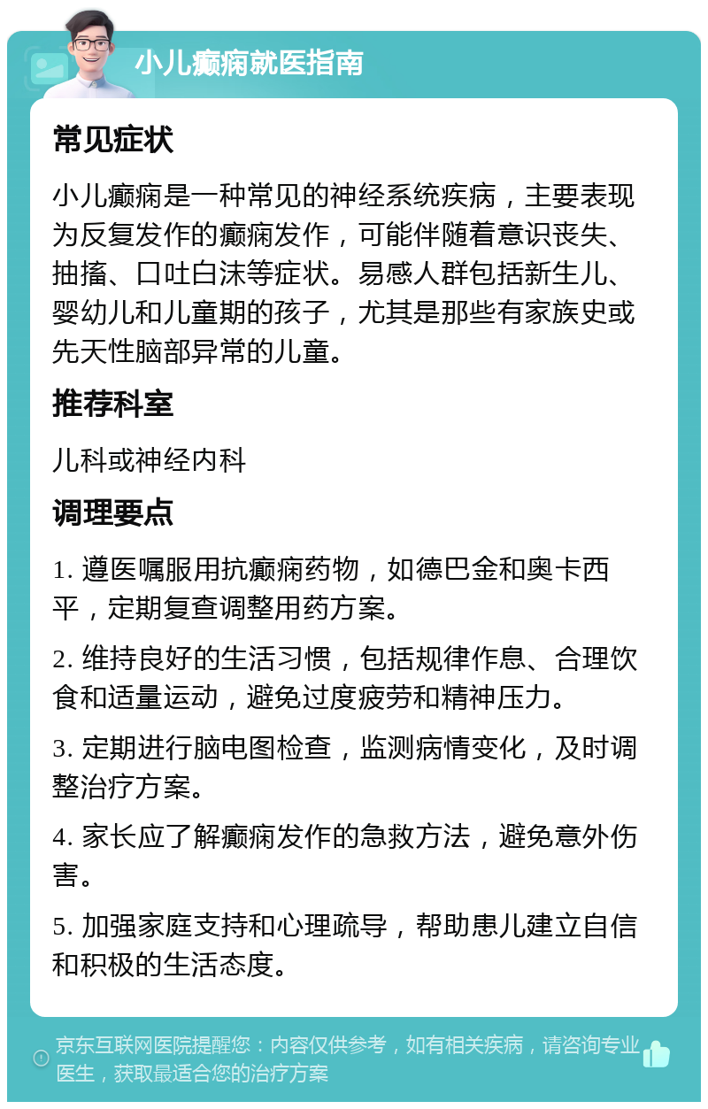 小儿癫痫就医指南 常见症状 小儿癫痫是一种常见的神经系统疾病，主要表现为反复发作的癫痫发作，可能伴随着意识丧失、抽搐、口吐白沫等症状。易感人群包括新生儿、婴幼儿和儿童期的孩子，尤其是那些有家族史或先天性脑部异常的儿童。 推荐科室 儿科或神经内科 调理要点 1. 遵医嘱服用抗癫痫药物，如德巴金和奥卡西平，定期复查调整用药方案。 2. 维持良好的生活习惯，包括规律作息、合理饮食和适量运动，避免过度疲劳和精神压力。 3. 定期进行脑电图检查，监测病情变化，及时调整治疗方案。 4. 家长应了解癫痫发作的急救方法，避免意外伤害。 5. 加强家庭支持和心理疏导，帮助患儿建立自信和积极的生活态度。