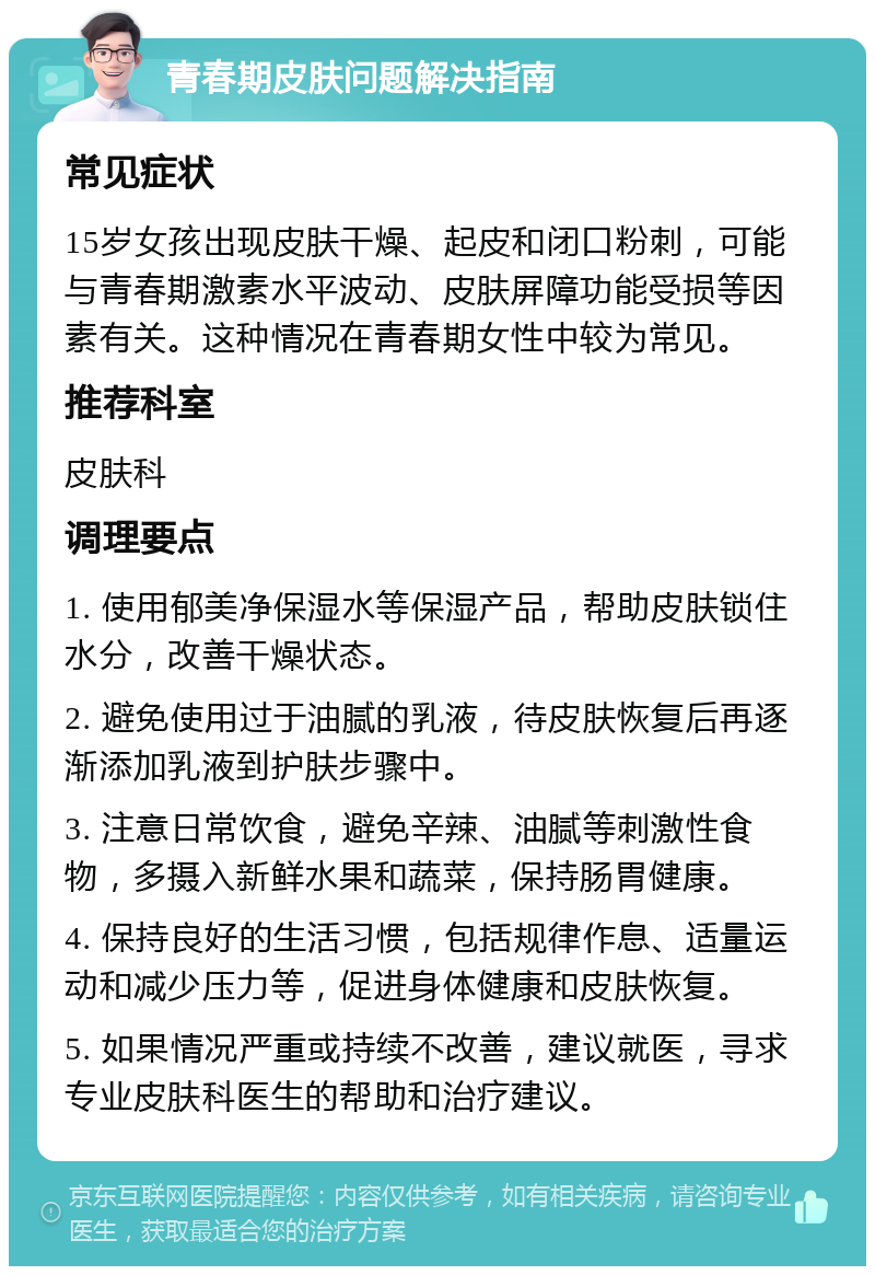 青春期皮肤问题解决指南 常见症状 15岁女孩出现皮肤干燥、起皮和闭口粉刺，可能与青春期激素水平波动、皮肤屏障功能受损等因素有关。这种情况在青春期女性中较为常见。 推荐科室 皮肤科 调理要点 1. 使用郁美净保湿水等保湿产品，帮助皮肤锁住水分，改善干燥状态。 2. 避免使用过于油腻的乳液，待皮肤恢复后再逐渐添加乳液到护肤步骤中。 3. 注意日常饮食，避免辛辣、油腻等刺激性食物，多摄入新鲜水果和蔬菜，保持肠胃健康。 4. 保持良好的生活习惯，包括规律作息、适量运动和减少压力等，促进身体健康和皮肤恢复。 5. 如果情况严重或持续不改善，建议就医，寻求专业皮肤科医生的帮助和治疗建议。