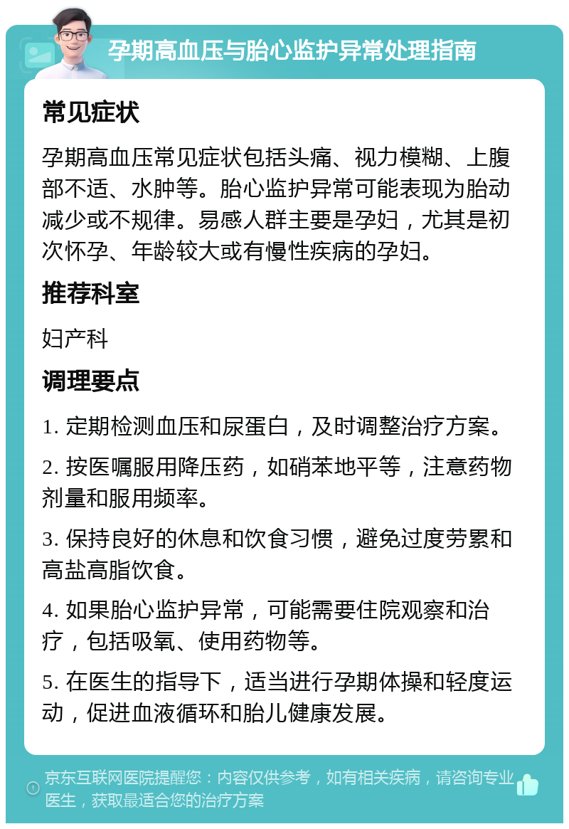 孕期高血压与胎心监护异常处理指南 常见症状 孕期高血压常见症状包括头痛、视力模糊、上腹部不适、水肿等。胎心监护异常可能表现为胎动减少或不规律。易感人群主要是孕妇，尤其是初次怀孕、年龄较大或有慢性疾病的孕妇。 推荐科室 妇产科 调理要点 1. 定期检测血压和尿蛋白，及时调整治疗方案。 2. 按医嘱服用降压药，如硝苯地平等，注意药物剂量和服用频率。 3. 保持良好的休息和饮食习惯，避免过度劳累和高盐高脂饮食。 4. 如果胎心监护异常，可能需要住院观察和治疗，包括吸氧、使用药物等。 5. 在医生的指导下，适当进行孕期体操和轻度运动，促进血液循环和胎儿健康发展。