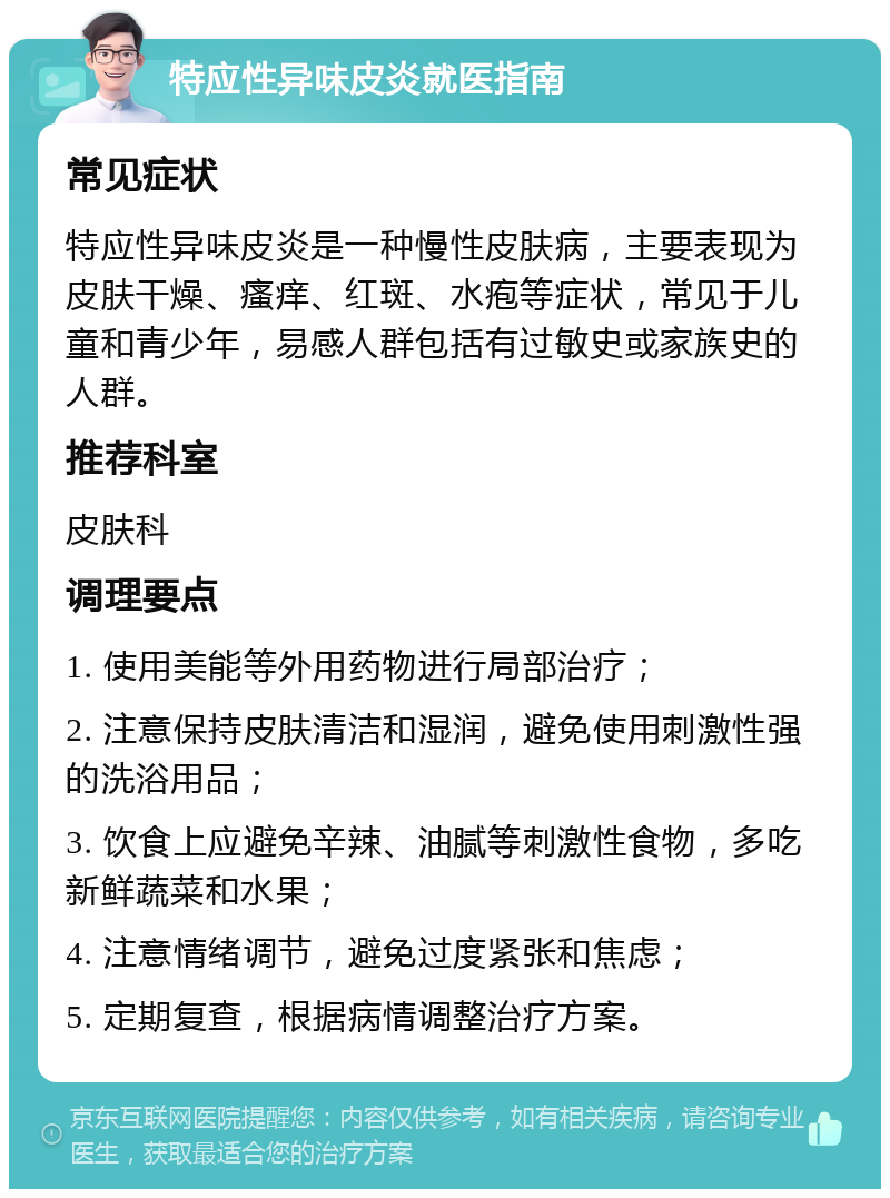 特应性异味皮炎就医指南 常见症状 特应性异味皮炎是一种慢性皮肤病，主要表现为皮肤干燥、瘙痒、红斑、水疱等症状，常见于儿童和青少年，易感人群包括有过敏史或家族史的人群。 推荐科室 皮肤科 调理要点 1. 使用美能等外用药物进行局部治疗； 2. 注意保持皮肤清洁和湿润，避免使用刺激性强的洗浴用品； 3. 饮食上应避免辛辣、油腻等刺激性食物，多吃新鲜蔬菜和水果； 4. 注意情绪调节，避免过度紧张和焦虑； 5. 定期复查，根据病情调整治疗方案。