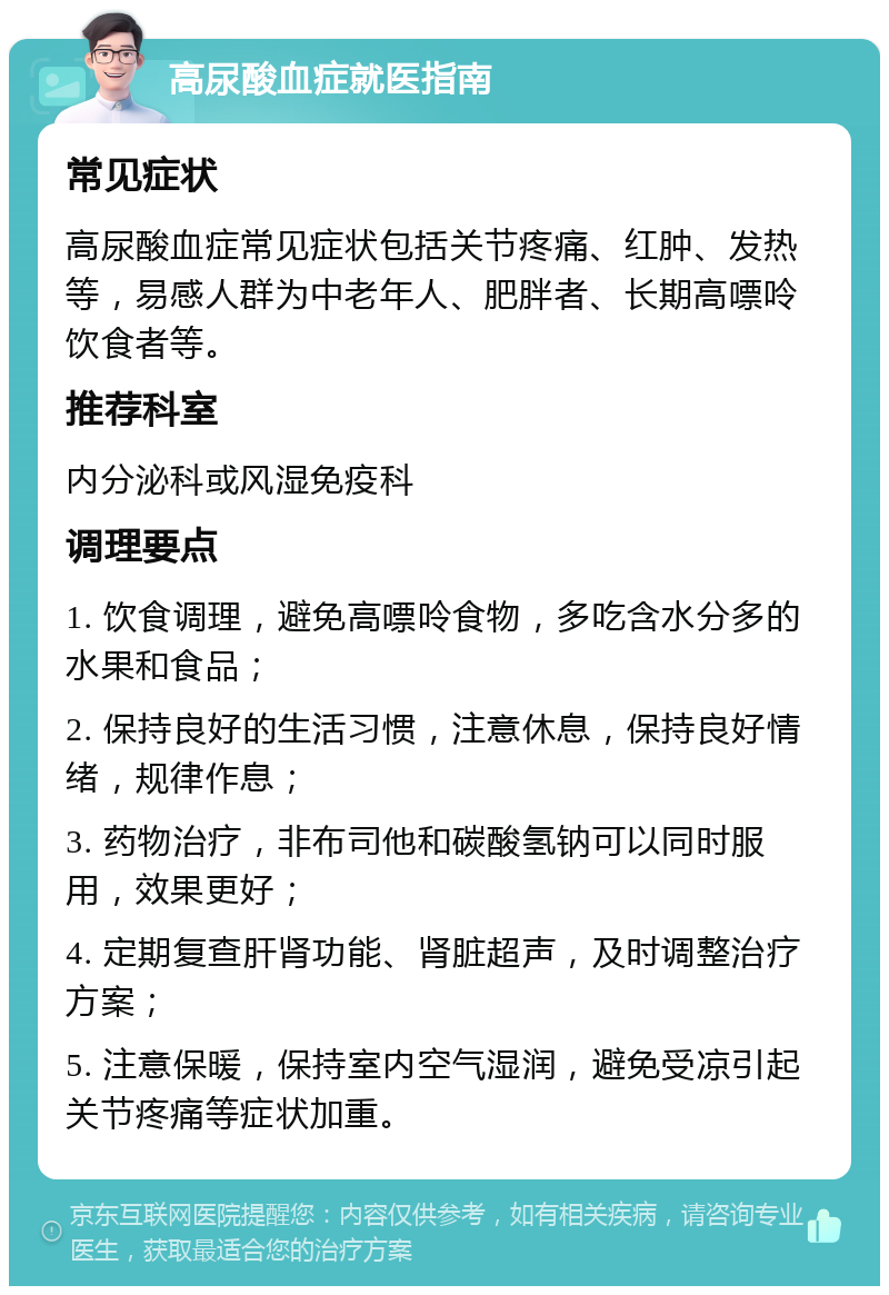 高尿酸血症就医指南 常见症状 高尿酸血症常见症状包括关节疼痛、红肿、发热等，易感人群为中老年人、肥胖者、长期高嘌呤饮食者等。 推荐科室 内分泌科或风湿免疫科 调理要点 1. 饮食调理，避免高嘌呤食物，多吃含水分多的水果和食品； 2. 保持良好的生活习惯，注意休息，保持良好情绪，规律作息； 3. 药物治疗，非布司他和碳酸氢钠可以同时服用，效果更好； 4. 定期复查肝肾功能、肾脏超声，及时调整治疗方案； 5. 注意保暖，保持室内空气湿润，避免受凉引起关节疼痛等症状加重。