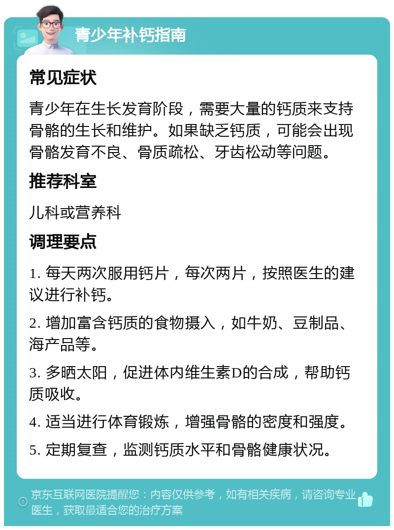 青少年补钙指南 常见症状 青少年在生长发育阶段，需要大量的钙质来支持骨骼的生长和维护。如果缺乏钙质，可能会出现骨骼发育不良、骨质疏松、牙齿松动等问题。 推荐科室 儿科或营养科 调理要点 1. 每天两次服用钙片，每次两片，按照医生的建议进行补钙。 2. 增加富含钙质的食物摄入，如牛奶、豆制品、海产品等。 3. 多晒太阳，促进体内维生素D的合成，帮助钙质吸收。 4. 适当进行体育锻炼，增强骨骼的密度和强度。 5. 定期复查，监测钙质水平和骨骼健康状况。