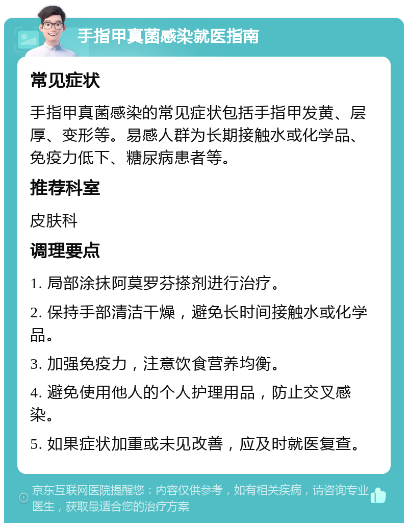 手指甲真菌感染就医指南 常见症状 手指甲真菌感染的常见症状包括手指甲发黄、层厚、变形等。易感人群为长期接触水或化学品、免疫力低下、糖尿病患者等。 推荐科室 皮肤科 调理要点 1. 局部涂抹阿莫罗芬搽剂进行治疗。 2. 保持手部清洁干燥，避免长时间接触水或化学品。 3. 加强免疫力，注意饮食营养均衡。 4. 避免使用他人的个人护理用品，防止交叉感染。 5. 如果症状加重或未见改善，应及时就医复查。