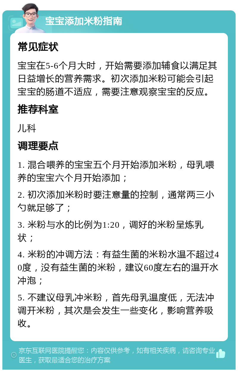 宝宝添加米粉指南 常见症状 宝宝在5-6个月大时，开始需要添加辅食以满足其日益增长的营养需求。初次添加米粉可能会引起宝宝的肠道不适应，需要注意观察宝宝的反应。 推荐科室 儿科 调理要点 1. 混合喂养的宝宝五个月开始添加米粉，母乳喂养的宝宝六个月开始添加； 2. 初次添加米粉时要注意量的控制，通常两三小勺就足够了； 3. 米粉与水的比例为1:20，调好的米粉呈炼乳状； 4. 米粉的冲调方法：有益生菌的米粉水温不超过40度，没有益生菌的米粉，建议60度左右的温开水冲泡； 5. 不建议母乳冲米粉，首先母乳温度低，无法冲调开米粉，其次是会发生一些变化，影响营养吸收。