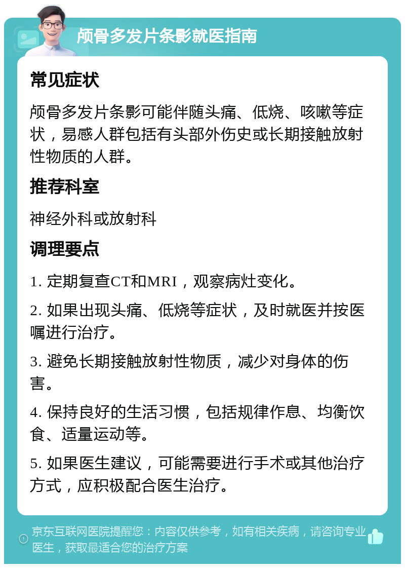 颅骨多发片条影就医指南 常见症状 颅骨多发片条影可能伴随头痛、低烧、咳嗽等症状，易感人群包括有头部外伤史或长期接触放射性物质的人群。 推荐科室 神经外科或放射科 调理要点 1. 定期复查CT和MRI，观察病灶变化。 2. 如果出现头痛、低烧等症状，及时就医并按医嘱进行治疗。 3. 避免长期接触放射性物质，减少对身体的伤害。 4. 保持良好的生活习惯，包括规律作息、均衡饮食、适量运动等。 5. 如果医生建议，可能需要进行手术或其他治疗方式，应积极配合医生治疗。