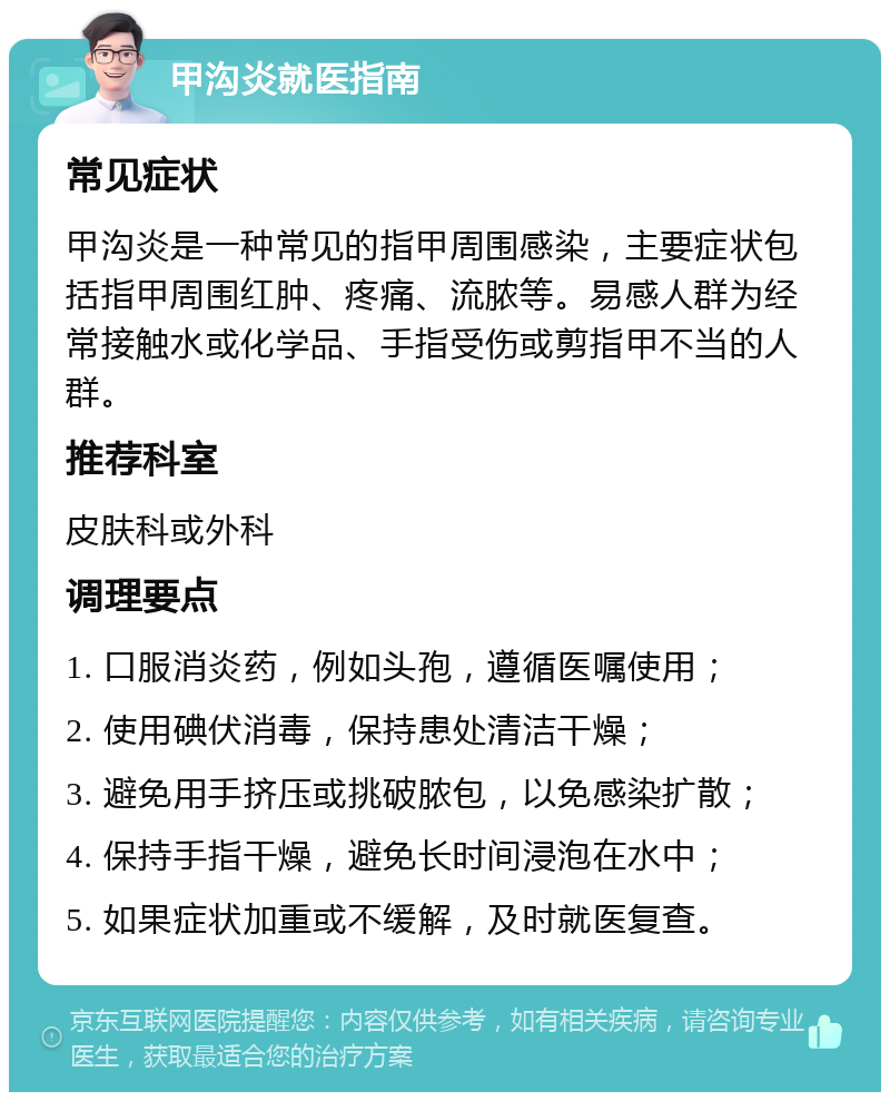 甲沟炎就医指南 常见症状 甲沟炎是一种常见的指甲周围感染，主要症状包括指甲周围红肿、疼痛、流脓等。易感人群为经常接触水或化学品、手指受伤或剪指甲不当的人群。 推荐科室 皮肤科或外科 调理要点 1. 口服消炎药，例如头孢，遵循医嘱使用； 2. 使用碘伏消毒，保持患处清洁干燥； 3. 避免用手挤压或挑破脓包，以免感染扩散； 4. 保持手指干燥，避免长时间浸泡在水中； 5. 如果症状加重或不缓解，及时就医复查。