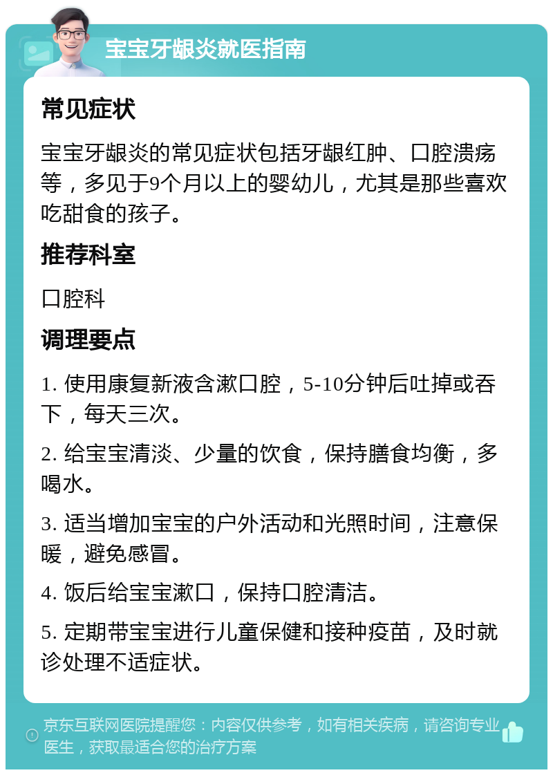 宝宝牙龈炎就医指南 常见症状 宝宝牙龈炎的常见症状包括牙龈红肿、口腔溃疡等，多见于9个月以上的婴幼儿，尤其是那些喜欢吃甜食的孩子。 推荐科室 口腔科 调理要点 1. 使用康复新液含漱口腔，5-10分钟后吐掉或吞下，每天三次。 2. 给宝宝清淡、少量的饮食，保持膳食均衡，多喝水。 3. 适当增加宝宝的户外活动和光照时间，注意保暖，避免感冒。 4. 饭后给宝宝漱口，保持口腔清洁。 5. 定期带宝宝进行儿童保健和接种疫苗，及时就诊处理不适症状。