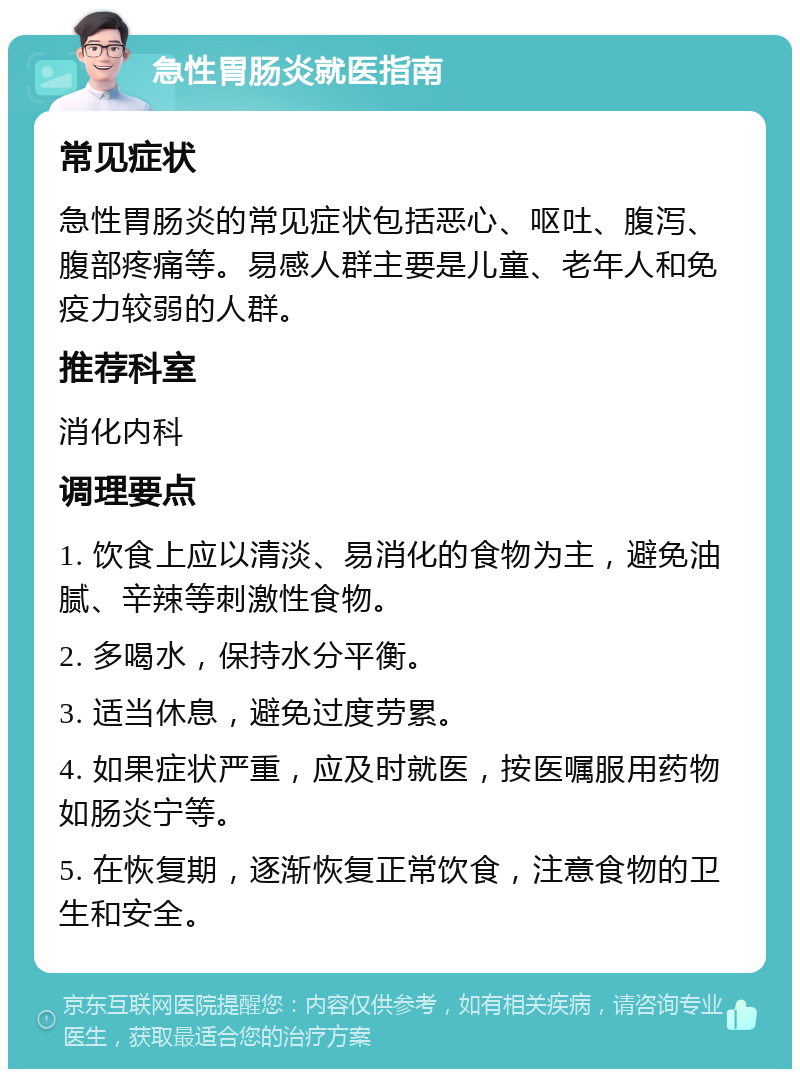 急性胃肠炎就医指南 常见症状 急性胃肠炎的常见症状包括恶心、呕吐、腹泻、腹部疼痛等。易感人群主要是儿童、老年人和免疫力较弱的人群。 推荐科室 消化内科 调理要点 1. 饮食上应以清淡、易消化的食物为主，避免油腻、辛辣等刺激性食物。 2. 多喝水，保持水分平衡。 3. 适当休息，避免过度劳累。 4. 如果症状严重，应及时就医，按医嘱服用药物如肠炎宁等。 5. 在恢复期，逐渐恢复正常饮食，注意食物的卫生和安全。