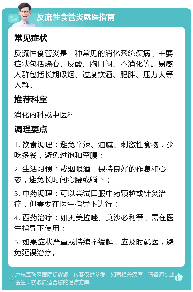 反流性食管炎就医指南 常见症状 反流性食管炎是一种常见的消化系统疾病，主要症状包括烧心、反酸、胸口闷、不消化等。易感人群包括长期吸烟、过度饮酒、肥胖、压力大等人群。 推荐科室 消化内科或中医科 调理要点 1. 饮食调理：避免辛辣、油腻、刺激性食物，少吃多餐，避免过饱和空腹； 2. 生活习惯：戒烟限酒，保持良好的作息和心态，避免长时间弯腰或躺下； 3. 中药调理：可以尝试口服中药颗粒或针灸治疗，但需要在医生指导下进行； 4. 西药治疗：如奥美拉唑、莫沙必利等，需在医生指导下使用； 5. 如果症状严重或持续不缓解，应及时就医，避免延误治疗。