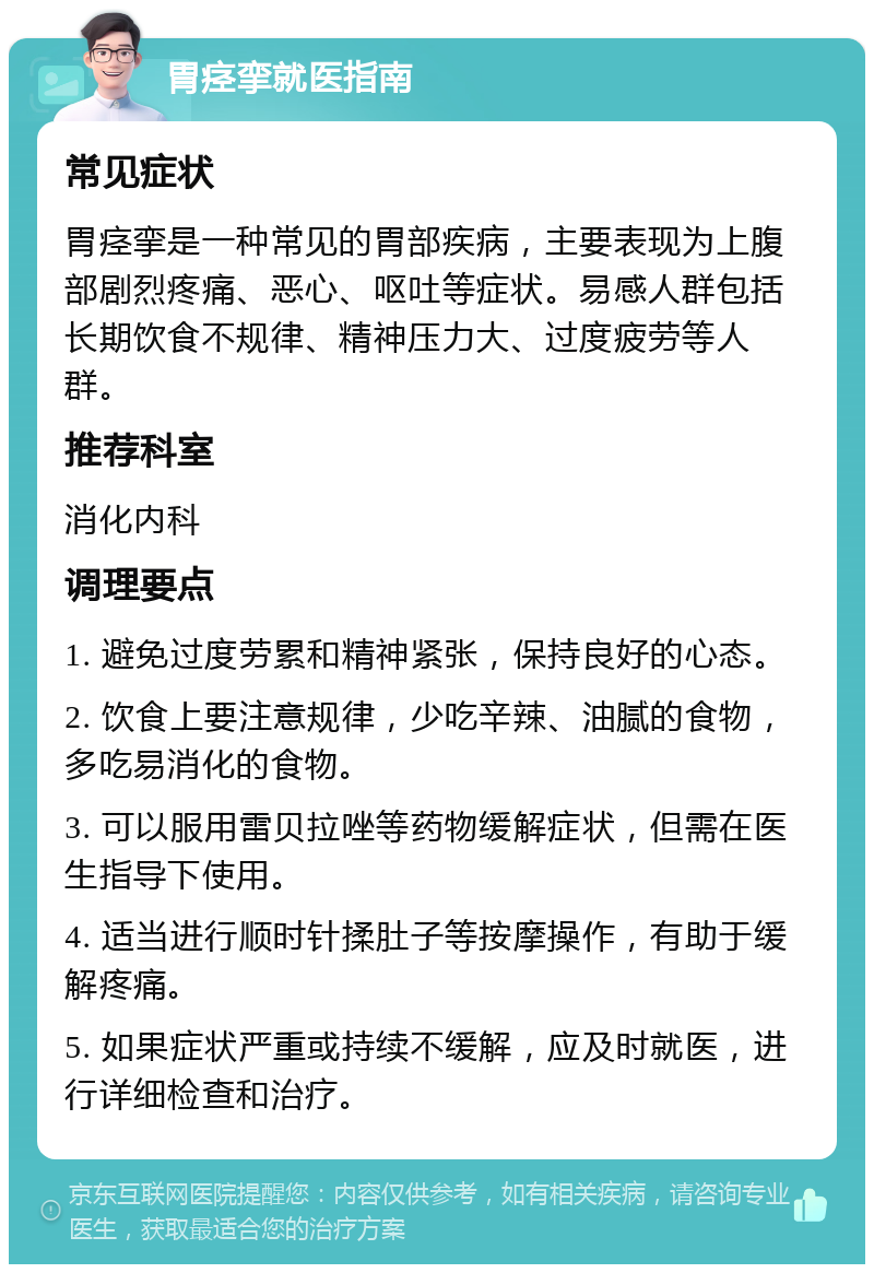 胃痉挛就医指南 常见症状 胃痉挛是一种常见的胃部疾病，主要表现为上腹部剧烈疼痛、恶心、呕吐等症状。易感人群包括长期饮食不规律、精神压力大、过度疲劳等人群。 推荐科室 消化内科 调理要点 1. 避免过度劳累和精神紧张，保持良好的心态。 2. 饮食上要注意规律，少吃辛辣、油腻的食物，多吃易消化的食物。 3. 可以服用雷贝拉唑等药物缓解症状，但需在医生指导下使用。 4. 适当进行顺时针揉肚子等按摩操作，有助于缓解疼痛。 5. 如果症状严重或持续不缓解，应及时就医，进行详细检查和治疗。