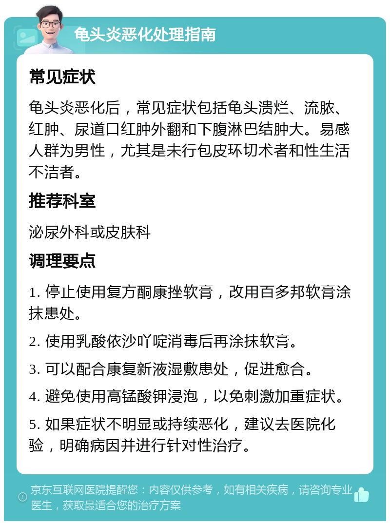 龟头炎恶化处理指南 常见症状 龟头炎恶化后，常见症状包括龟头溃烂、流脓、红肿、尿道口红肿外翻和下腹淋巴结肿大。易感人群为男性，尤其是未行包皮环切术者和性生活不洁者。 推荐科室 泌尿外科或皮肤科 调理要点 1. 停止使用复方酮康挫软膏，改用百多邦软膏涂抹患处。 2. 使用乳酸依沙吖啶消毒后再涂抹软膏。 3. 可以配合康复新液湿敷患处，促进愈合。 4. 避免使用高锰酸钾浸泡，以免刺激加重症状。 5. 如果症状不明显或持续恶化，建议去医院化验，明确病因并进行针对性治疗。