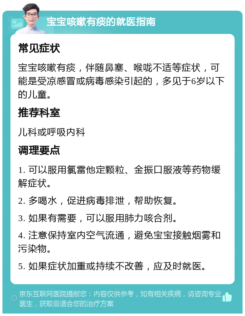 宝宝咳嗽有痰的就医指南 常见症状 宝宝咳嗽有痰，伴随鼻塞、喉咙不适等症状，可能是受凉感冒或病毒感染引起的，多见于6岁以下的儿童。 推荐科室 儿科或呼吸内科 调理要点 1. 可以服用氯雷他定颗粒、金振口服液等药物缓解症状。 2. 多喝水，促进病毒排泄，帮助恢复。 3. 如果有需要，可以服用肺力咳合剂。 4. 注意保持室内空气流通，避免宝宝接触烟雾和污染物。 5. 如果症状加重或持续不改善，应及时就医。