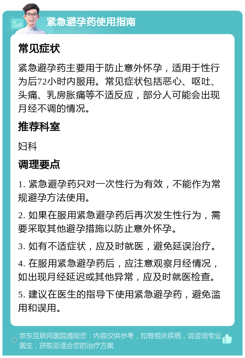 紧急避孕药使用指南 常见症状 紧急避孕药主要用于防止意外怀孕，适用于性行为后72小时内服用。常见症状包括恶心、呕吐、头痛、乳房胀痛等不适反应，部分人可能会出现月经不调的情况。 推荐科室 妇科 调理要点 1. 紧急避孕药只对一次性行为有效，不能作为常规避孕方法使用。 2. 如果在服用紧急避孕药后再次发生性行为，需要采取其他避孕措施以防止意外怀孕。 3. 如有不适症状，应及时就医，避免延误治疗。 4. 在服用紧急避孕药后，应注意观察月经情况，如出现月经延迟或其他异常，应及时就医检查。 5. 建议在医生的指导下使用紧急避孕药，避免滥用和误用。