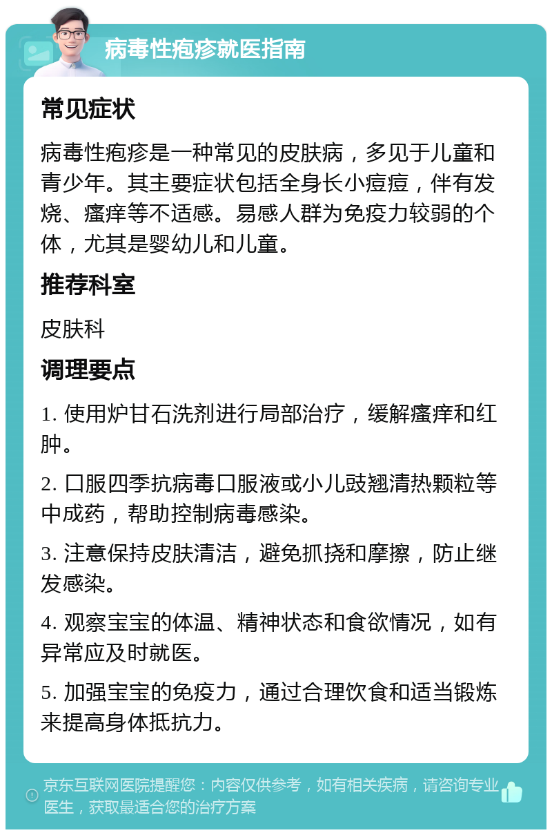 病毒性疱疹就医指南 常见症状 病毒性疱疹是一种常见的皮肤病，多见于儿童和青少年。其主要症状包括全身长小痘痘，伴有发烧、瘙痒等不适感。易感人群为免疫力较弱的个体，尤其是婴幼儿和儿童。 推荐科室 皮肤科 调理要点 1. 使用炉甘石洗剂进行局部治疗，缓解瘙痒和红肿。 2. 口服四季抗病毒口服液或小儿豉翘清热颗粒等中成药，帮助控制病毒感染。 3. 注意保持皮肤清洁，避免抓挠和摩擦，防止继发感染。 4. 观察宝宝的体温、精神状态和食欲情况，如有异常应及时就医。 5. 加强宝宝的免疫力，通过合理饮食和适当锻炼来提高身体抵抗力。