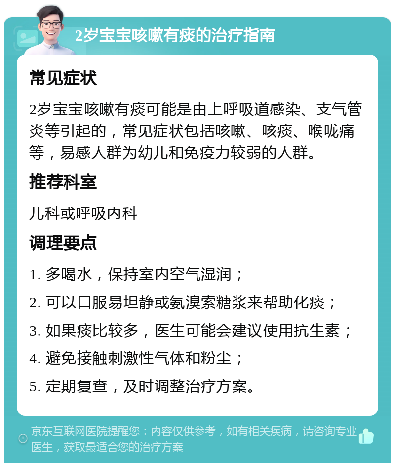 2岁宝宝咳嗽有痰的治疗指南 常见症状 2岁宝宝咳嗽有痰可能是由上呼吸道感染、支气管炎等引起的，常见症状包括咳嗽、咳痰、喉咙痛等，易感人群为幼儿和免疫力较弱的人群。 推荐科室 儿科或呼吸内科 调理要点 1. 多喝水，保持室内空气湿润； 2. 可以口服易坦静或氨溴索糖浆来帮助化痰； 3. 如果痰比较多，医生可能会建议使用抗生素； 4. 避免接触刺激性气体和粉尘； 5. 定期复查，及时调整治疗方案。