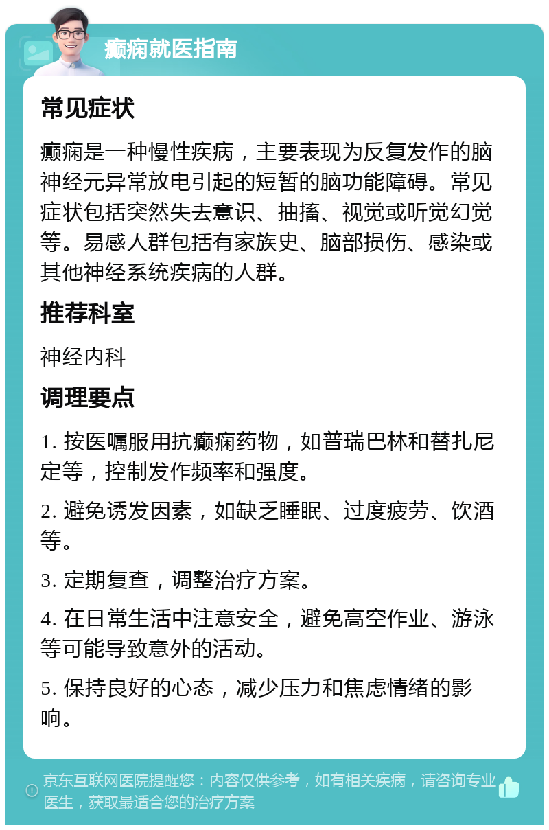 癫痫就医指南 常见症状 癫痫是一种慢性疾病，主要表现为反复发作的脑神经元异常放电引起的短暂的脑功能障碍。常见症状包括突然失去意识、抽搐、视觉或听觉幻觉等。易感人群包括有家族史、脑部损伤、感染或其他神经系统疾病的人群。 推荐科室 神经内科 调理要点 1. 按医嘱服用抗癫痫药物，如普瑞巴林和替扎尼定等，控制发作频率和强度。 2. 避免诱发因素，如缺乏睡眠、过度疲劳、饮酒等。 3. 定期复查，调整治疗方案。 4. 在日常生活中注意安全，避免高空作业、游泳等可能导致意外的活动。 5. 保持良好的心态，减少压力和焦虑情绪的影响。