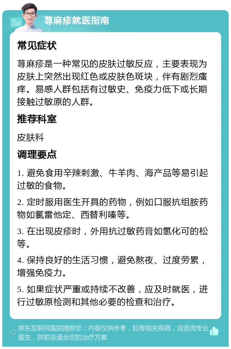 荨麻疹就医指南 常见症状 荨麻疹是一种常见的皮肤过敏反应，主要表现为皮肤上突然出现红色或皮肤色斑块，伴有剧烈瘙痒。易感人群包括有过敏史、免疫力低下或长期接触过敏原的人群。 推荐科室 皮肤科 调理要点 1. 避免食用辛辣刺激、牛羊肉、海产品等易引起过敏的食物。 2. 定时服用医生开具的药物，例如口服抗组胺药物如氯雷他定、西替利嗪等。 3. 在出现皮疹时，外用抗过敏药膏如氢化可的松等。 4. 保持良好的生活习惯，避免熬夜、过度劳累，增强免疫力。 5. 如果症状严重或持续不改善，应及时就医，进行过敏原检测和其他必要的检查和治疗。