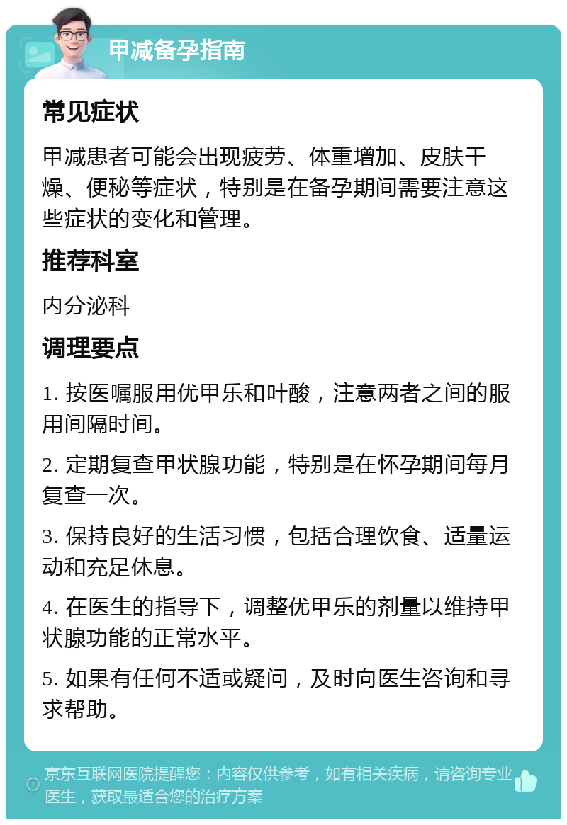 甲减备孕指南 常见症状 甲减患者可能会出现疲劳、体重增加、皮肤干燥、便秘等症状，特别是在备孕期间需要注意这些症状的变化和管理。 推荐科室 内分泌科 调理要点 1. 按医嘱服用优甲乐和叶酸，注意两者之间的服用间隔时间。 2. 定期复查甲状腺功能，特别是在怀孕期间每月复查一次。 3. 保持良好的生活习惯，包括合理饮食、适量运动和充足休息。 4. 在医生的指导下，调整优甲乐的剂量以维持甲状腺功能的正常水平。 5. 如果有任何不适或疑问，及时向医生咨询和寻求帮助。