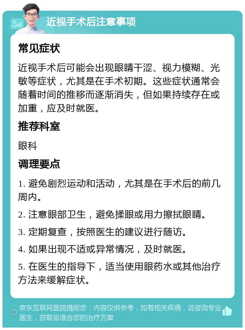 近视手术后注意事项 常见症状 近视手术后可能会出现眼睛干涩、视力模糊、光敏等症状，尤其是在手术初期。这些症状通常会随着时间的推移而逐渐消失，但如果持续存在或加重，应及时就医。 推荐科室 眼科 调理要点 1. 避免剧烈运动和活动，尤其是在手术后的前几周内。 2. 注意眼部卫生，避免揉眼或用力擦拭眼睛。 3. 定期复查，按照医生的建议进行随访。 4. 如果出现不适或异常情况，及时就医。 5. 在医生的指导下，适当使用眼药水或其他治疗方法来缓解症状。