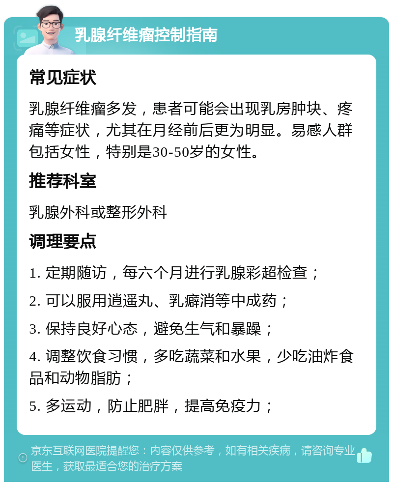 乳腺纤维瘤控制指南 常见症状 乳腺纤维瘤多发，患者可能会出现乳房肿块、疼痛等症状，尤其在月经前后更为明显。易感人群包括女性，特别是30-50岁的女性。 推荐科室 乳腺外科或整形外科 调理要点 1. 定期随访，每六个月进行乳腺彩超检查； 2. 可以服用逍遥丸、乳癖消等中成药； 3. 保持良好心态，避免生气和暴躁； 4. 调整饮食习惯，多吃蔬菜和水果，少吃油炸食品和动物脂肪； 5. 多运动，防止肥胖，提高免疫力；