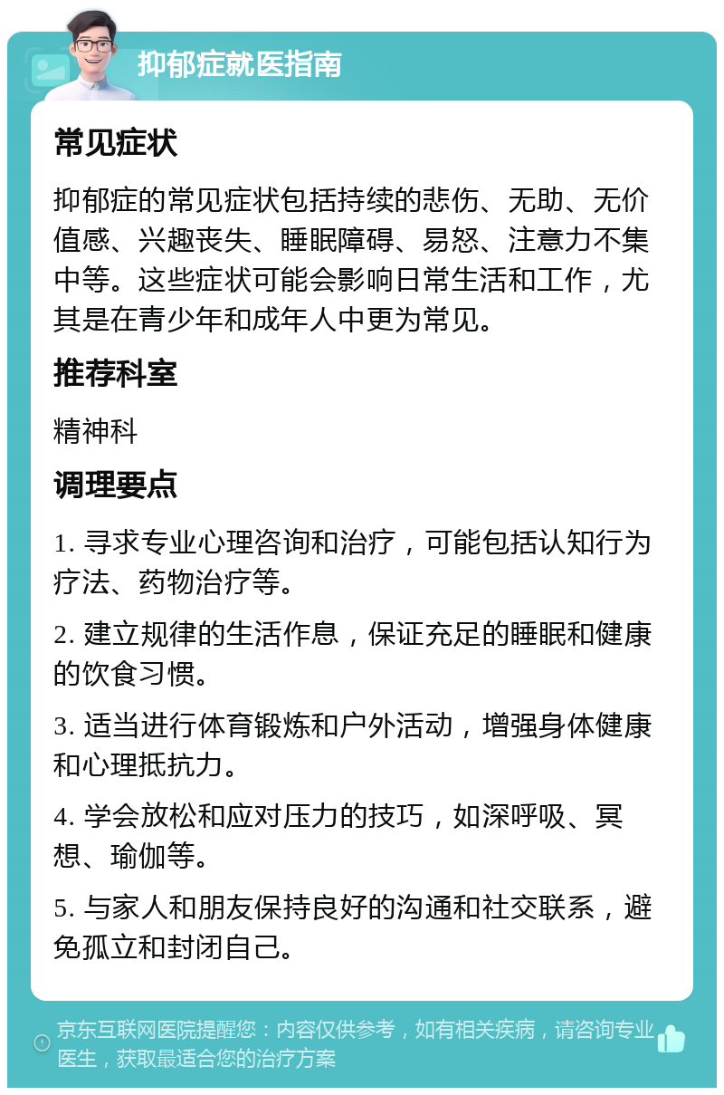 抑郁症就医指南 常见症状 抑郁症的常见症状包括持续的悲伤、无助、无价值感、兴趣丧失、睡眠障碍、易怒、注意力不集中等。这些症状可能会影响日常生活和工作，尤其是在青少年和成年人中更为常见。 推荐科室 精神科 调理要点 1. 寻求专业心理咨询和治疗，可能包括认知行为疗法、药物治疗等。 2. 建立规律的生活作息，保证充足的睡眠和健康的饮食习惯。 3. 适当进行体育锻炼和户外活动，增强身体健康和心理抵抗力。 4. 学会放松和应对压力的技巧，如深呼吸、冥想、瑜伽等。 5. 与家人和朋友保持良好的沟通和社交联系，避免孤立和封闭自己。