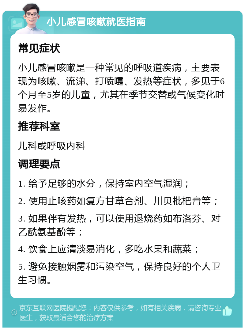 小儿感冒咳嗽就医指南 常见症状 小儿感冒咳嗽是一种常见的呼吸道疾病，主要表现为咳嗽、流涕、打喷嚏、发热等症状，多见于6个月至5岁的儿童，尤其在季节交替或气候变化时易发作。 推荐科室 儿科或呼吸内科 调理要点 1. 给予足够的水分，保持室内空气湿润； 2. 使用止咳药如复方甘草合剂、川贝枇杷膏等； 3. 如果伴有发热，可以使用退烧药如布洛芬、对乙酰氨基酚等； 4. 饮食上应清淡易消化，多吃水果和蔬菜； 5. 避免接触烟雾和污染空气，保持良好的个人卫生习惯。