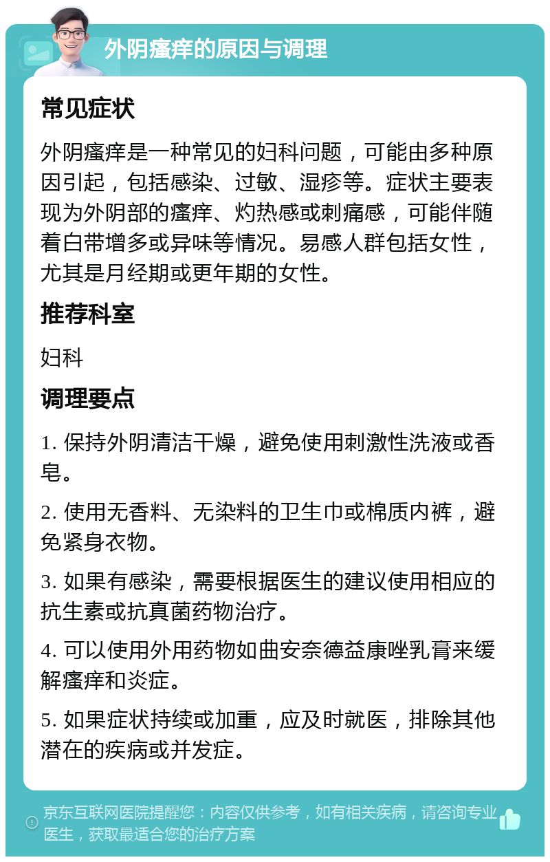 外阴瘙痒的原因与调理 常见症状 外阴瘙痒是一种常见的妇科问题，可能由多种原因引起，包括感染、过敏、湿疹等。症状主要表现为外阴部的瘙痒、灼热感或刺痛感，可能伴随着白带增多或异味等情况。易感人群包括女性，尤其是月经期或更年期的女性。 推荐科室 妇科 调理要点 1. 保持外阴清洁干燥，避免使用刺激性洗液或香皂。 2. 使用无香料、无染料的卫生巾或棉质内裤，避免紧身衣物。 3. 如果有感染，需要根据医生的建议使用相应的抗生素或抗真菌药物治疗。 4. 可以使用外用药物如曲安奈德益康唑乳膏来缓解瘙痒和炎症。 5. 如果症状持续或加重，应及时就医，排除其他潜在的疾病或并发症。