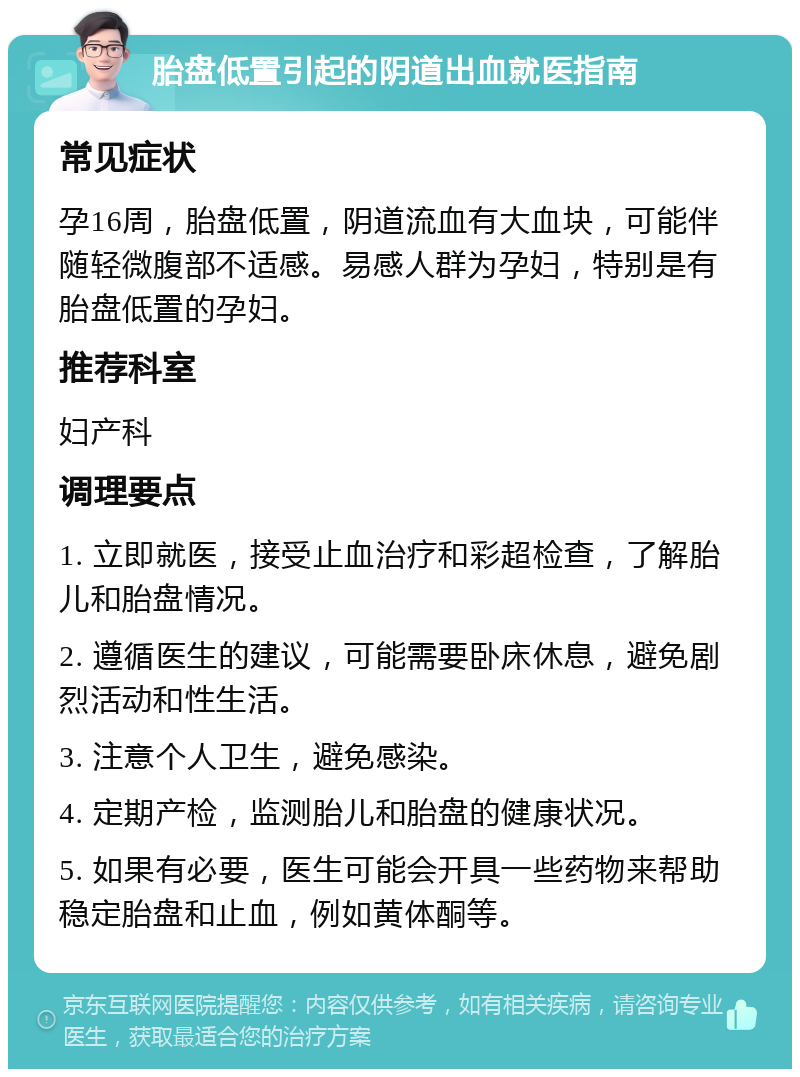 胎盘低置引起的阴道出血就医指南 常见症状 孕16周，胎盘低置，阴道流血有大血块，可能伴随轻微腹部不适感。易感人群为孕妇，特别是有胎盘低置的孕妇。 推荐科室 妇产科 调理要点 1. 立即就医，接受止血治疗和彩超检查，了解胎儿和胎盘情况。 2. 遵循医生的建议，可能需要卧床休息，避免剧烈活动和性生活。 3. 注意个人卫生，避免感染。 4. 定期产检，监测胎儿和胎盘的健康状况。 5. 如果有必要，医生可能会开具一些药物来帮助稳定胎盘和止血，例如黄体酮等。