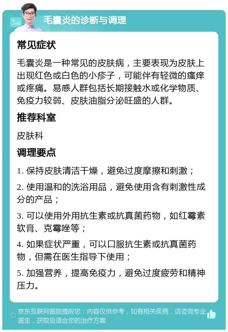 毛囊炎的诊断与调理 常见症状 毛囊炎是一种常见的皮肤病，主要表现为皮肤上出现红色或白色的小疹子，可能伴有轻微的瘙痒或疼痛。易感人群包括长期接触水或化学物质、免疫力较弱、皮肤油脂分泌旺盛的人群。 推荐科室 皮肤科 调理要点 1. 保持皮肤清洁干燥，避免过度摩擦和刺激； 2. 使用温和的洗浴用品，避免使用含有刺激性成分的产品； 3. 可以使用外用抗生素或抗真菌药物，如红霉素软膏、克霉唑等； 4. 如果症状严重，可以口服抗生素或抗真菌药物，但需在医生指导下使用； 5. 加强营养，提高免疫力，避免过度疲劳和精神压力。