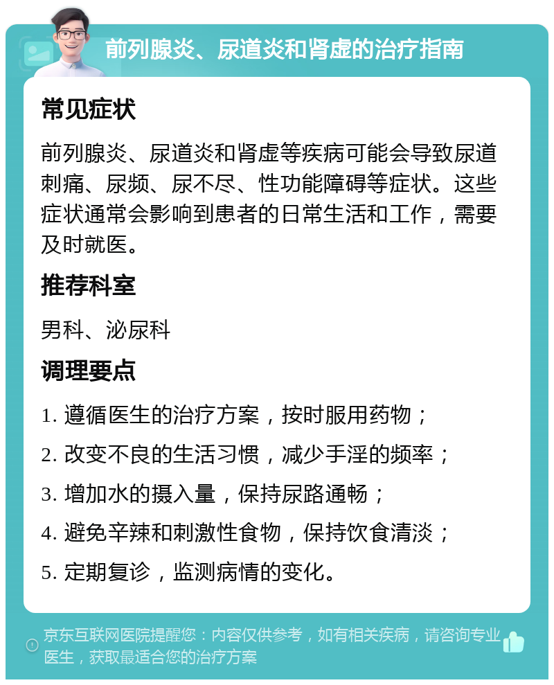 前列腺炎、尿道炎和肾虚的治疗指南 常见症状 前列腺炎、尿道炎和肾虚等疾病可能会导致尿道刺痛、尿频、尿不尽、性功能障碍等症状。这些症状通常会影响到患者的日常生活和工作，需要及时就医。 推荐科室 男科、泌尿科 调理要点 1. 遵循医生的治疗方案，按时服用药物； 2. 改变不良的生活习惯，减少手淫的频率； 3. 增加水的摄入量，保持尿路通畅； 4. 避免辛辣和刺激性食物，保持饮食清淡； 5. 定期复诊，监测病情的变化。