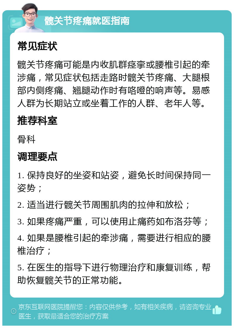 髋关节疼痛就医指南 常见症状 髋关节疼痛可能是内收肌群痉挛或腰椎引起的牵涉痛，常见症状包括走路时髋关节疼痛、大腿根部内侧疼痛、翘腿动作时有咯噔的响声等。易感人群为长期站立或坐着工作的人群、老年人等。 推荐科室 骨科 调理要点 1. 保持良好的坐姿和站姿，避免长时间保持同一姿势； 2. 适当进行髋关节周围肌肉的拉伸和放松； 3. 如果疼痛严重，可以使用止痛药如布洛芬等； 4. 如果是腰椎引起的牵涉痛，需要进行相应的腰椎治疗； 5. 在医生的指导下进行物理治疗和康复训练，帮助恢复髋关节的正常功能。